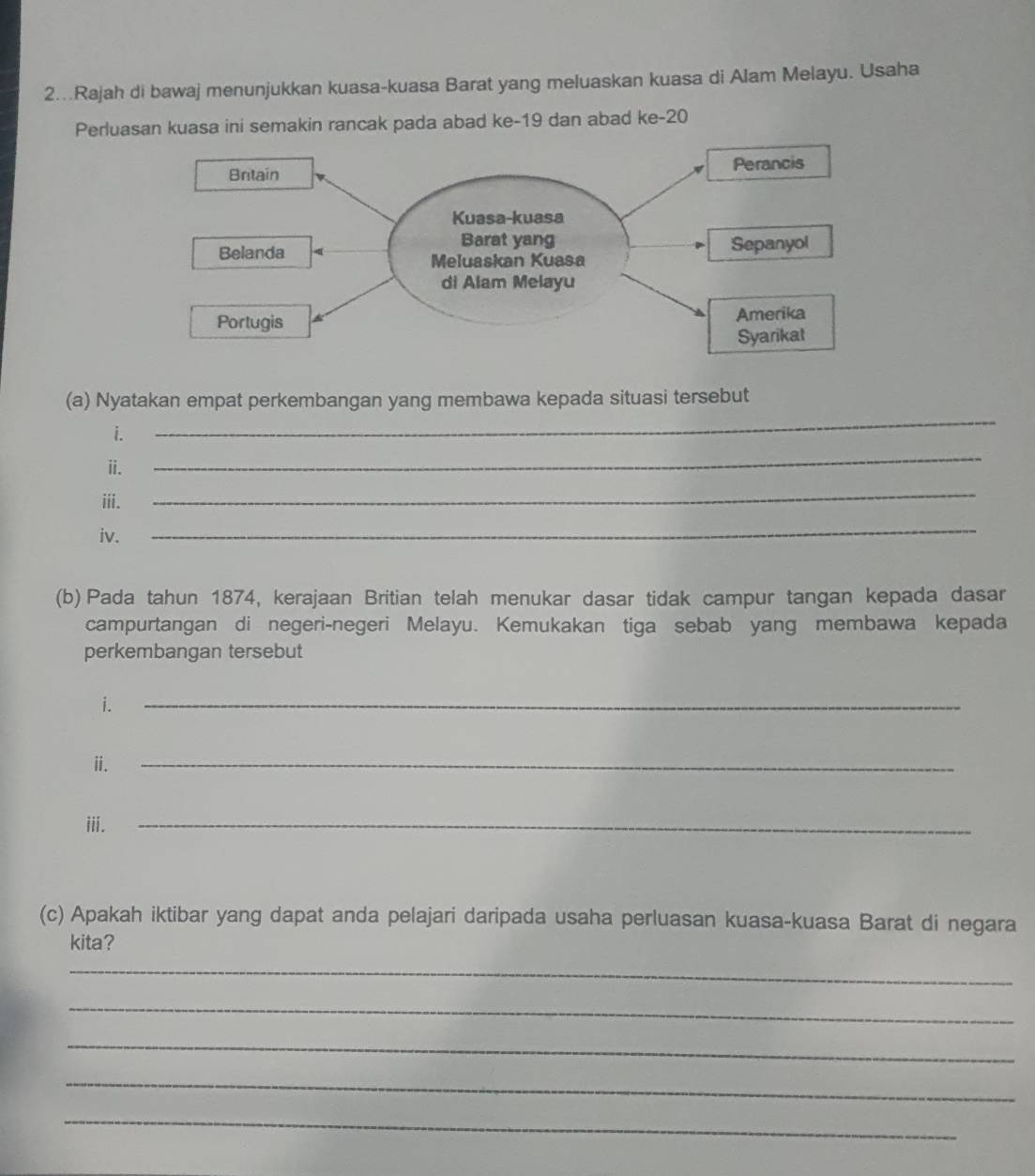 2...Rajah di bawaj menunjukkan kuasa-kuasa Barat yang meluaskan kuasa di Alam Melayu. Usaha 
Perluasan kuasa ini semakin rancak pada abad ke- 19 dan abad ke -20
_ 
(a) Nyatakan empat perkembangan yang membawa kepada situasi tersebut 
i. 
ii. 
_ 
iii. 
_ 
iv. 
_ 
(b) Pada tahun 1874, kerajaan Britian telah menukar dasar tidak campur tangan kepada dasar 
campurtangan di negeri-negeri Melayu. Kemukakan tiga sebab yang membawa kepada 
perkembangan tersebut 
i. 
_ 
ⅱ. 
_ 
iii. 
_ 
(c) Apakah iktibar yang dapat anda pelajari daripada usaha perluasan kuasa-kuasa Barat di negara 
kita? 
_ 
_ 
_ 
_ 
_