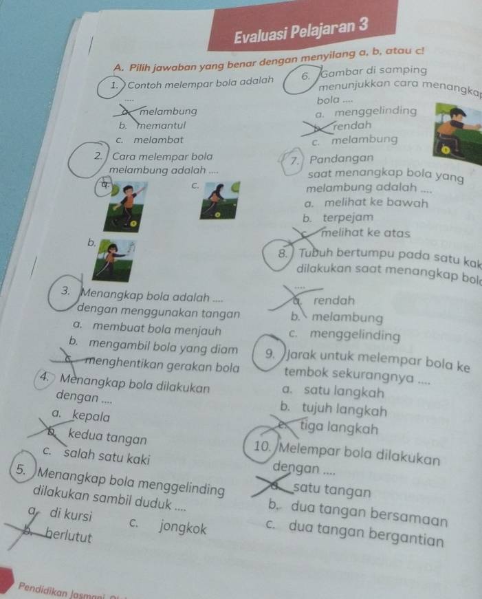 Evaluasi Pelajaran 3
A. Pilih jawaban yang benar dengan menyilang a, b, atau c!
1. Contoh melempar bola adalah 6. Gambar di samping
menunjukkan cara menangka
bola ....
a melambung
a. menggelinding
b. memantul rendah
c. melambat
c. melambung
2. Cara melempar bola
melambung adalah .... 7.Pandangan
saat menangkap bola yang
C.
q. melambung adalah ....
a. melihat ke bawah
b. terpejam
melihat ke atas
b. 8. ) Tubuh bertumpu pada satu kak
dilakukan saat menangkap bol
3. Menangkap bola adalah .... rendah
dengan menggunakan tangan b. melambung
a. membuat bola menjauh c. menggelinding
b. mengambil bola yang diam 9. Jarak untuk melempar bola ke
menghentikan gerakan bola tembok sekurangnya ....
4. Menangkap bola dilakukan a. satu langkah
dengan .... b. tujuh langkah
a. kepala e tiga lɑngkah
b kedua tangan 10. /Melempar bola dilakukan
c. salah satu kaki dengan ....
a satu tangan
5. Menangkap bola menggelinding b. dua tangan bersamaan
dilakukan sambil duduk ....
a di kursi c. jongkok c. dua tangan bergantian
b. herlutut
Pendidikan Jasmani