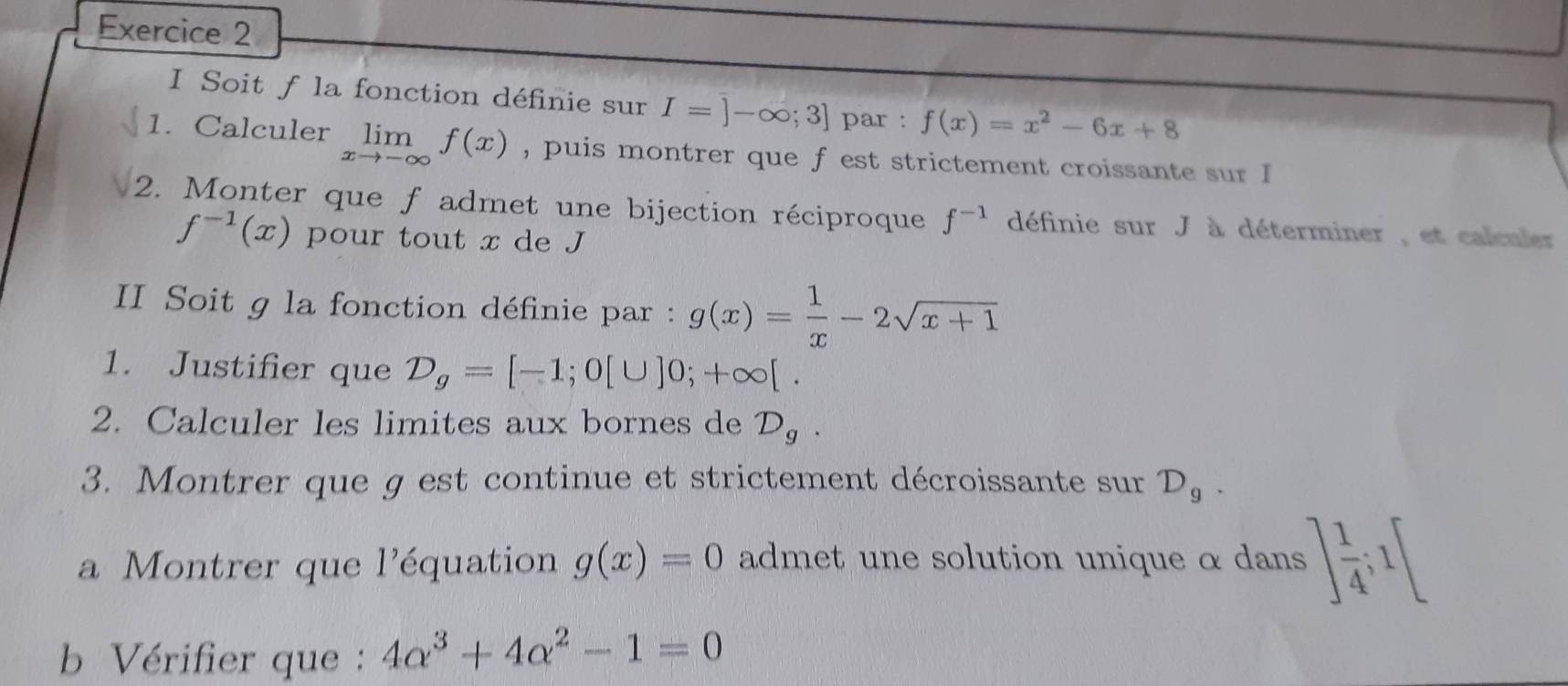 Soit f la fonction définie sur I=]-∈fty ;3] par : f(x)=x^2-6x+8
1. Calculer limlimits _xto -∈fty f(x) , puis montrer que f est strictement croissante sur I 
2. Monter que f admet une bijection réciproque f^(-1) définie sur J à déterminer , et calculer
f^(-1)(x) pour tout x de J
II Soit g la fonction définie par : g(x)= 1/x -2sqrt(x+1)
1. Justifier que D_g=[-1;0[∪ ]0;+∈fty [. 
2. Calculer les limites aux bornes de D_g. 
3. Montrer que g est continue et strictement décroissante sur D_g. 
a Montrer que l'équation g(x)=0 admet une solution unique α dans ] 1/4 ;1[
b Vérifier que : 4alpha^3+4alpha^2-1=0