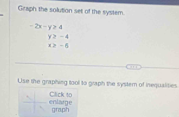 Graph the solution set of the system.
-2x-y≥ 4
y≥ -4
x≥ -6
Use the graphing tool to graph the system of inequalities 
Click to 
enlarge 
graph