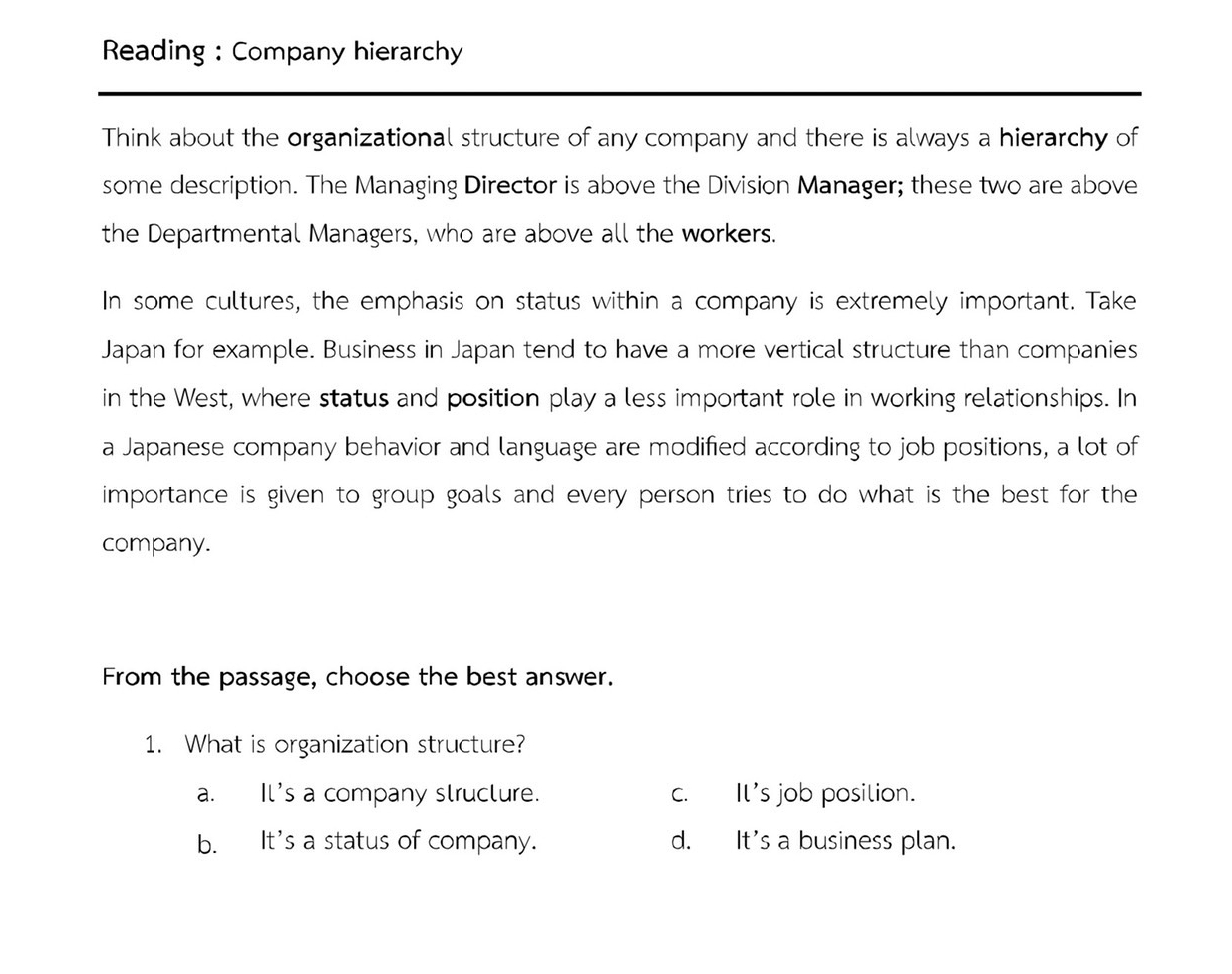 Reading : Company hierarchy
Think about the organizational structure of any company and there is always a hierarchy of
some description. The Managing Director is above the Division Manager; these two are above
the Departmental Managers, who are above all the workers.
In some cultures, the emphasis on status within a company is extremely important. Take
Japan for example. Business in Japan tend to have a more vertical structure than companies
in the West, where status and position play a less important role in working relationships. In
a Japanese company behavior and language are modified according to job positions, a lot of
importance is given to group goals and every person tries to do what is the best for the
company.
From the passage, choose the best answer.
1. What is organization structure?
a. Il's a company slructure. c. Il's job posilion.
b. It's a status of company. d. It's a business plan.