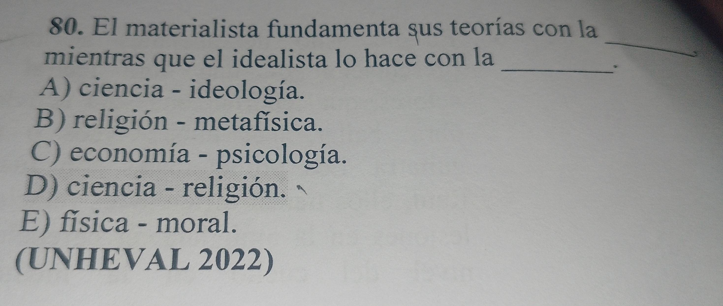 El materialista fundamenta sus teorías con la
mientras que el idealista lo hace con la_
_
A) ciencia - ideología.
B) religión - metafísica.
C) economía - psicología.
D) ciencia - religión.
E) fǐsica - moral.
(UNHEVAL 2022)