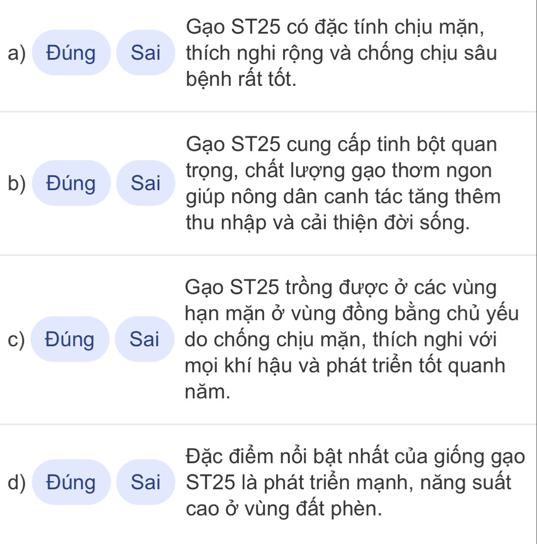 Gạo ST25 có đặc tính chịu mặn, 
a) Đúng Sai thích nghi rộng và chống chịu sâu 
bệnh rất tốt. 
Gạo ST25 cung cấp tinh bột quan 
b) Đúng Sai trọng, chất lượng gạo thơm ngon 
giúp nông dân canh tác tăng thêm 
thu nhập và cải thiện đời sống. 
Gạo ST25 trồng được ở các vùng 
hạn mặn ở vùng đồng bằng chủ yếu 
c) Đúng Sai do chống chịu mặn, thích nghi với 
mọi khí hậu và phát triển tốt quanh 
năm. 
Đặc điểm nổi bật nhất của giống gạo 
d) Đúng Sai ST25 là phát triển mạnh, năng suất 
cao ở vùng đất phèn.