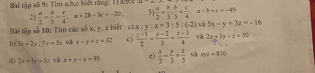 Bài tập số 9: Tìm a, b,c biết rằng: 1) a:b:c:a-2. 
2)  a/2 = b/3 = c/4 , a+2b-3c=-20; 3)  a/2 = b/3 ;  b/5 = c/4 , a-b+c=-49
Bài tập số 10: Tìm các số x, y, z biết : a) x:y:z=3:5:(-2) và 5x-y+3z=-16
b) 3x=2y, 7y=5z và x-y+z=32 c)  (x-1)/2 = (y-2)/3 = (z-3)/4  và 2x+3y-z=50
e) 
d) 2x=3y=5z và x+y-z=95  x/2 = y/3 = z/5  và xyz=810