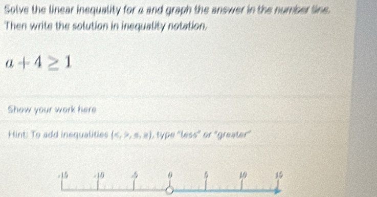 Solve the linear inequality for a and graph the anewer in the number line. 
Then write the solution in inequality notation.
a+4≥ 1
Show your work here 
Hint: To add inequalities (,≤ ,≥ ) L type "less" or "greater'