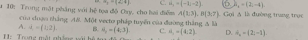 D. u_2=(2;4). C. i_3=(-1;-2). D. i_4=(2;-4). 
u 10: Trong mặt phẳng với hệ tọa độ Oxy, cho hai điểm A(1;3), B(3;7). Gọi △ la đường trung trực
của đoạn thắng AB. Một vectơ pháp tuyến của đường thắng △ l_a
A. i_1=(1;2).
B. vector n_2=(4;3). C. vector n_3=(4;2). D. vector n_4=(2;-1). 
11: Trong mặt phẳng với hệ t