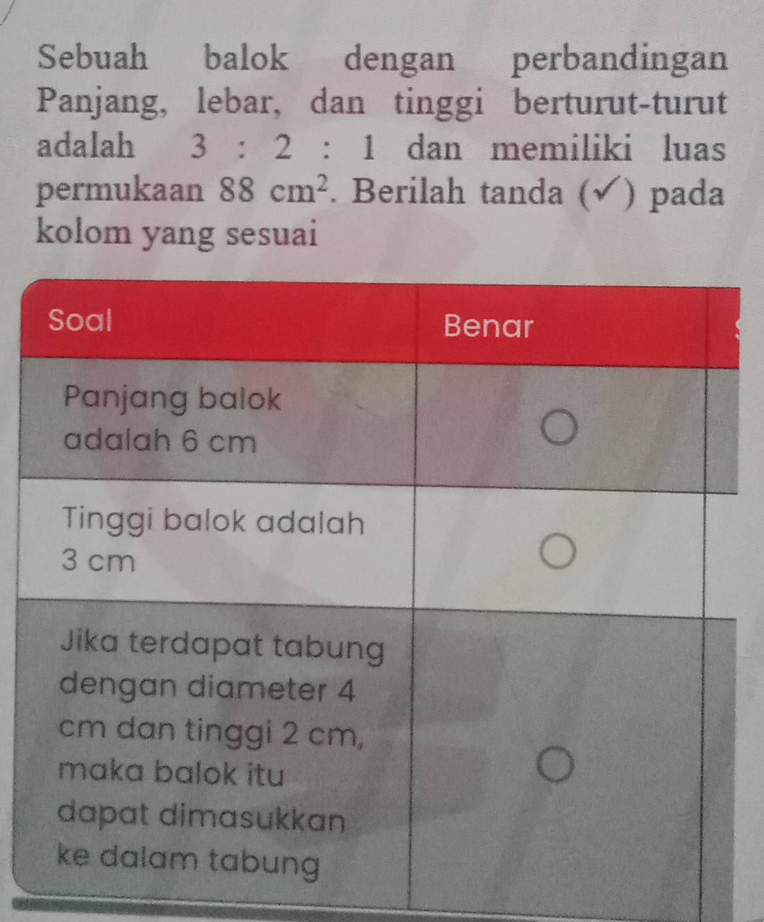 Sebuah balok dengan perbandingan 
Panjang, lebar, dan tinggi berturut-turut 
adalah 3:2:1 dan memiliki luas 
permukaan 88cm^2. Berilah tanda (√) pada 
kolom yang sesuai