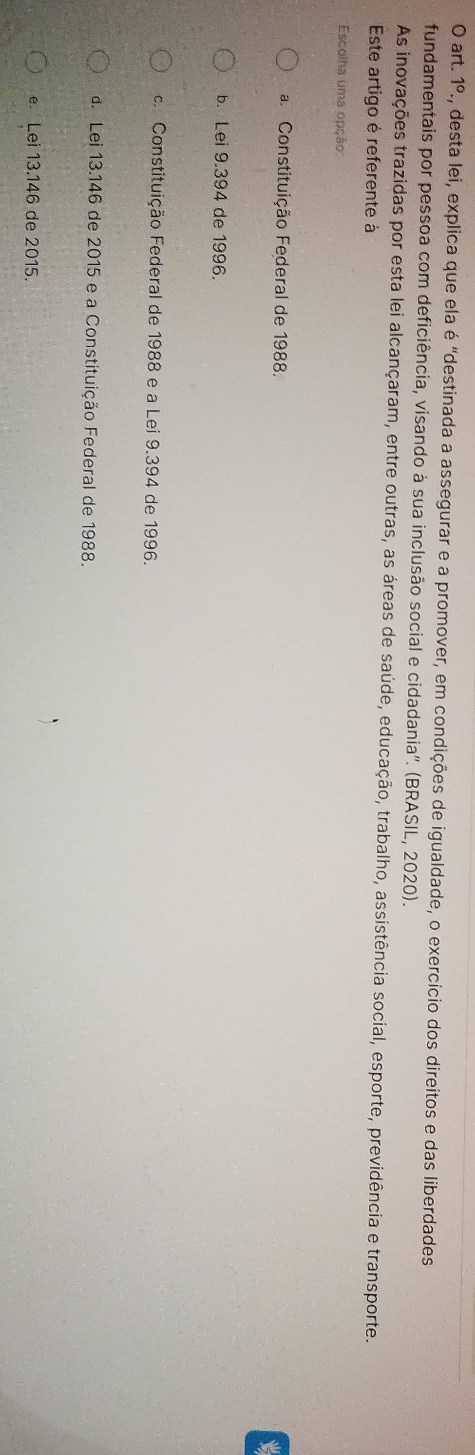 art. 1°. A, desta lei, explica que ela é "destinada a assegurar e a promover, em condições de igualdade, o exercício dos direitos e das liberdades
fundamentais por pessoa com deficiência, visando à sua inclusão social e cidadania''. (BRASIL, 2020).
As inovações trazidas por esta lei alcançaram, entre outras, as áreas de saúde, educação, trabalho, assistência social, esporte, previdência e transporte.
Este artigo é referente à
Escolha uma opção:
a Constituição Federal de 1988.
b. Lei 9.394 de 1996.
c. Constituição Federal de 1988 e a Lei 9.394 de 1996.
d. Lei 13.146 de 2015 e a Constituição Federal de 1988.
e. Lei 13.146 de 2015.