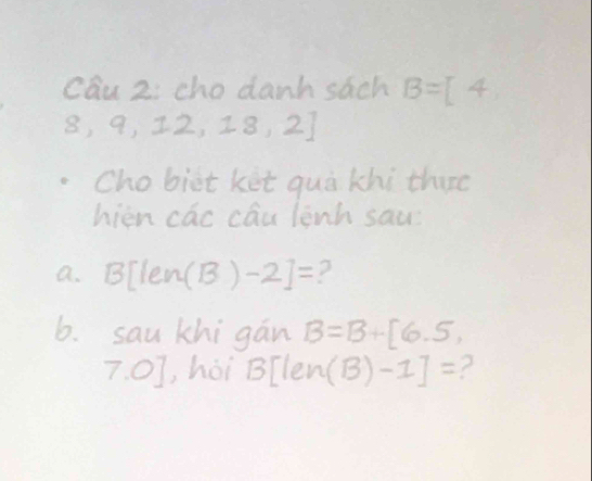 cau 2; cho danh sach B=[4,
8,9,12,18,2]
Chobiit ket quà khi thire 
hièn cac cóu lènh sau 
a. 3[len (B)-2]= ? 
6. sau khigan B=B+[6,5,
7.0] , hòi BTlen (B)-1]= ?