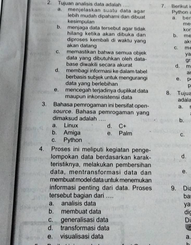 Tujuan analisis data adalah .... 7. Berikut i
a. menjelaskan suatu data agar Python 
lebih mudah dipahami dan dibuat a. ber
kesimpulan
me
b. menjaga data tersebut agar tidak kor
hilang ketika akan dibuka dan b. me
diproses kembali di waktu yang ak
akan datang c. m
c. memastikan bahwa semua objek ya
data yang dibutuhkan oleh data-
gr
base diwakili secara akurat
d m
d. membagi informasi ke dalam tabel a
berbasis subjek untuk mengurangi e p
data yang berlebihan
p
e. mencegah terjadinya duplikat data 8. Tujua
maupun inkonsistensi data
adala
3. Bahasa pemrogaman ini bersifat open- a. 「
source. Bahasa pemrogaman yang
dimaksud adalah ....
b.
a. Linux d. C+
b. Amiga e. Palm
C.
c. Python
4. Proses ini meliputi kegiatan penge-
Iompokan data berdasarkan karak-
d.
teristiknya, melakukan pembersihan
data, mentransformasi data dan e.
membuat model data untuk menemukan
informasi penting dari data. Proses 9. Dia
tersebut bagian dari .... ba
a. analisis data
ya
b. membuat data di
c. generalisasi data Di
d. transformasi data
e. visualisasi data a.
h