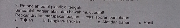 Potonglah botol plastik di tengah!
Simpanlah bagian atas atau bawah mulut botol!
Petikan di atas merupakan bagian ... teks laporan percobaan.
a. Tujuan b. Langkah-langkah c. Alat dan bahan d. Hasil