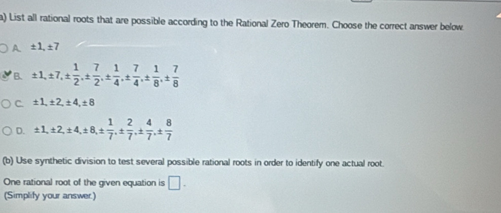 List all rational roots that are possible according to the Rational Zero Theorem. Choose the correct answer below
A ± 1, ± 7
B ± 1, ± 7, ±  1/2 , ±  7/2 , ±  1/4 , ±  7/4 , ±  1/8 , ±  7/8 
C. ± 1, ± 2, ± 4, ± 8
D. ± 1, ± 2, ± 4, ± 8, ±  1/7 , ±  2/7 , ±  4/7 , ±  8/7 
(b) Use synthetic division to test several possible rational roots in order to identify one actual root.
One rational root of the given equation is □. 
(Simplify your answer.)