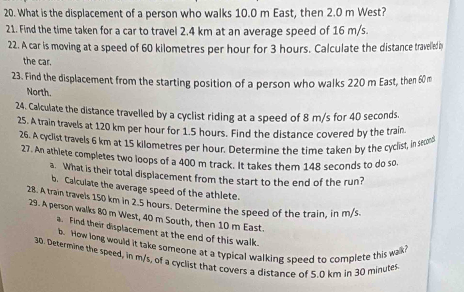 What is the displacement of a person who walks 10.0 m East, then 2.0 m West? 
21. Find the time taken for a car to travel 2.4 km at an average speed of 16 m/s. 
22. A car is moving at a speed of 60 kilometres per hour for 3 hours. Calculate the distance travelled by 
the car. 
23. Find the displacement from the starting position of a person who walks 220 m East, then 60 m
North. 
24. Calculate the distance travelled by a cyclist riding at a speed of 8 m/s for 40 seconds. 
25. A train travels at 120 km per hour for 1.5 hours. Find the distance covered by the train 
26. A cyclist travels 6 km at 15 kilometres per hour. Determine the time taken by the cyclist, in second
27. An athlete completes two loops of a 400 m track. It takes them 148 seconds to do so. 
a. What is their total displacement from the start to the end of the run? 
b. Calculate the average speed of the athlete. 
28. A train travels 150 km in 2.5 hours. Determine the speed of the train, in m/s. 
29. A person walks 80 m West, 40 m South, then 10 m East. 
a. Find their displacement at the end of this walk. 
b. How long would it take someone at a typical walking speed to complete this walk? 
30. Determine the speed, in m/s, of a cyclist that covers a distance of 5.0 km in 30 minutes.