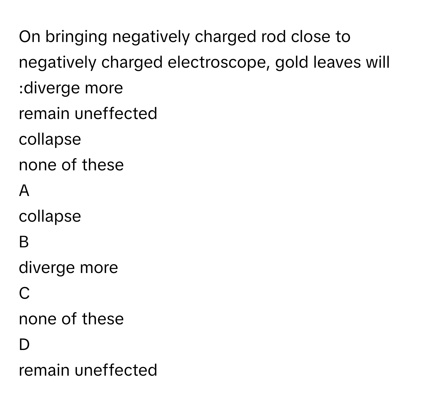 On bringing negatively charged rod close to negatively charged electroscope, gold leaves will :diverge more 
remain uneffected 
collapse 
none of these 

A  
collapse  


B  
diverge more  


C  
none of these  


D  
remain uneffected