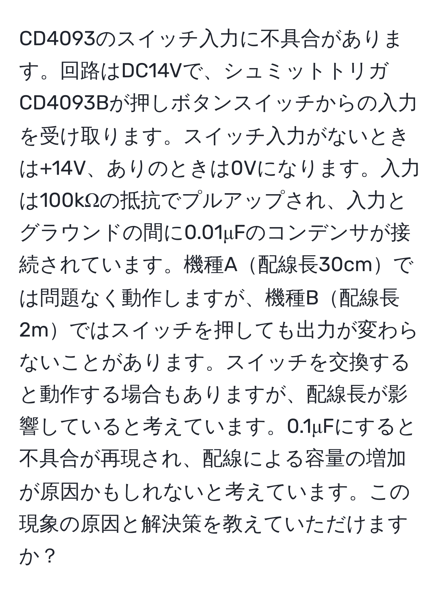 CD4093のスイッチ入力に不具合があります。回路はDC14Vで、シュミットトリガCD4093Bが押しボタンスイッチからの入力を受け取ります。スイッチ入力がないときは+14V、ありのときは0Vになります。入力は100kΩの抵抗でプルアップされ、入力とグラウンドの間に0.01μFのコンデンサが接続されています。機種A配線長30cmでは問題なく動作しますが、機種B配線長2mではスイッチを押しても出力が変わらないことがあります。スイッチを交換すると動作する場合もありますが、配線長が影響していると考えています。0.1μFにすると不具合が再現され、配線による容量の増加が原因かもしれないと考えています。この現象の原因と解決策を教えていただけますか？