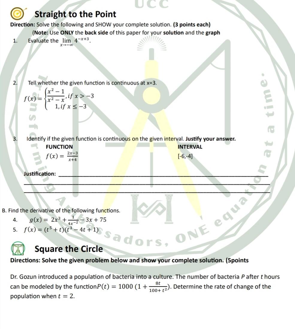 UCC 
Straight to the Point 
Direction: Solve the following and SHOW your complete solution. (3 points each) 
(Note: Use ONLY the back side of this paper for your solution and the graph 
1. Evaluate the limlimits _xto -∈fty 4^(-x+3). 
2. Tell whether the given function is continuous at x=3.
f(x)=beginarrayl  (x^2-1)/x^2-x ,ifx>-3 1,ifx≤ -3endarray.
a 
3. Identify if the given function is continuous on the given interval. Justify your answer. 
FUNCTION INTERVAL
f(x)= (2x-3)/x+4 
[-6,-4]
Justification:_ 
_ 
_ 
_ 
B. Find the derivative of the following functions. 
4. g(x)=2x^3+ 1/4x^(-2) -3x+75
ON equ 
5. f(x)=(t^5+t)(t^3-4t+1)
Square the Circle 
Directions: Solve the given problem below and show your complete solution. (5points 
Dr. Gozun introduced a population of bacteria into a culture. The number of bacteria P after t hours
can be modeled by the function P(t)=1000(1+ 8t/100+t^2 ). Determine the rate of change of the 
population when t=2.