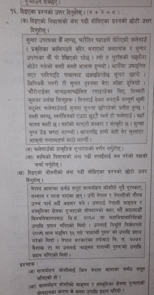 १६. दिइएका प्रश्नको उत्तर दिनुहोस्। (Y+Y=5°
(क) दिडएको नियात्राको अंश पढी सोधिएका प्रश्नको छोटो उत्तर
दिन्होस् ।
सुन्दर उपत्यका कैं लाग्छ, चारैतिर पहाडले घेरिएको फलेगाऊँ
। प्रकृतिका कालिगढले कदैर बनाएको कलात्मक र सुन्दर
उपत्यका कैं पो देखिएको रहेछ । त्यो त गुराँसको पछपौरा
ओढेर बसेको बस्ती जस्तो आभास हन्थ्यो। आफैमा उमइगित
भएर पारिपद्टि पाखाबाट छडछडिरहेछ सुन्बर छहरो ।
क्षिमिक्कै नगरी ती सुन्दर दृश्यमा मेरा ऑ्ा डुलिंरहे।
चौरीगाईका बाच्छाबाच्द्ीसित रमाइरहेका षिए, तिब्बती
मूलका अबोघ शिशुहरू । तिनलाई देन्ा जगत्कै सम्पूर्ण बुसी
बटुलेर फलेगाउँलाई सुनमा सुगन्ध छ्रिरहेको प्रतीत हन्छ ।
यस्तो लाग्छ, स्वर्गभित्रको एउटा छुट्टै स्वर्ग हो फलेगाउ। यहाँ
मानब बस्ती छ। यहाँको आफनो संस्कार र संस्कृति छ। घन्सा
पुग्न डैढ़ घण्टा लाग्थ्यों । खानापछि हामी केही बेर सुस्ताएर
आफ्नो गन्तव्यतर्फ बाटो लाग्यौं।
(अ) फलेगाउको प्राकृतिक सुन्दरताको वर्णन गर्नुहोस्।
(आ) माधिको नियात्राको अंश पढी तपाईलाई मन परेको पक्षको
चर्चा ग्नुहोस्।
(ख) दिईएको जीवनीको अंश पढी सोधिएका प्रश्नको छोटो उत्तर
दिनुह्ोस् ।
नेपाल आमाका कर्मठ सपूत सत्यमोहन जोशीले पुप्रै पुरस्कार,
सम्मान र पदक पाएका छन्। उनी नेपाल र नेपालीको गौरब
उच्च पार्न सधँं अग्रसर बने । उनलाई नेपाली वाइ्मय र
संस्कृतिका क्षेत्रमा पुन्याएको योगदानको कदर ग्दे काठमाडों
विश्वविद्यालयबाट वि.सं. २०६८ मा महाविदयावारिधिको
उपाधि प्रदान गरिएको थियो । उनलाई त्रिमूर्ति निकेतनले
२०७१ साल मइसिर १५ गते 'शताब्दी पुरुष' को उपाधि प्रदान
गरेको चियो । नैपाल सरकारका तर्फबाट वि. सं, २०७४
वैशाब २१ मा उनलाई 'वाइमय शताब्दी पुरुष'को उपाधि
प्रदान गरिएको थियो।
प्रशनहरू :
(ऑ) सत्यमोहन ओोशीलाई किन नेपाल आमाका कर्मठ सपूत
भनिएको हो ?
(आ) सत्यमोहन जोशीको बाइ्मय र संस्क्ृतिका क्ेत्रमा पुन्याएको
सोगदानका कारण के कस्ता उपाध्चि प्रदान गरियो ह