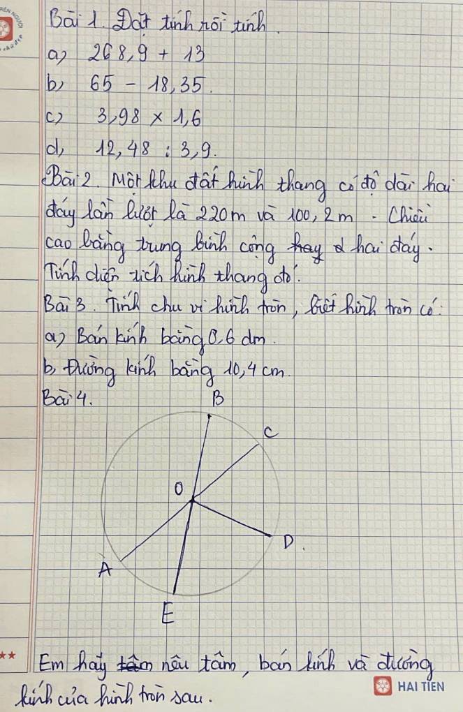 Bāi 1. at tinh nōi tinn. 
a) 268.9+13
b) 65-18,35. 
() 3,98* 1,6
d, 12, 48 : 3, 9. 
Bāi 2. Mor Mhu dai hunh thang co dò dāi hai 
day lain Quòr Rā 220m vè 100, 2m. Chicù 
cao Daing Zung Buih cong hai day. 
Tink dién wich hink thang do 
Bai 3. Find chu vi hinh fron, But Rinh fron co 
(a) Ban kinh bang0. 6 dm
b, thng kink bang 10, 4 cm
Bai4 
Emhay nòu tám, bān hinh vè d(ng 
Rinh cia hind fron sau.