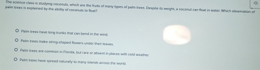 ch
The science class is studying cocenuts, which are the fruis of many types of palm trees. Despite its weight, a coconut can float in water. Which observation of
palm trees is explained by the ability of coconuts to float?
Palm trees have long trunks that can bend in the wind.
Palm trees make string-shaped flowers under their leaves.
Palm wees are common in Florda, but rare or absent in places with cold weether.
Palm trees have spreed naturelly to many islands across the world.