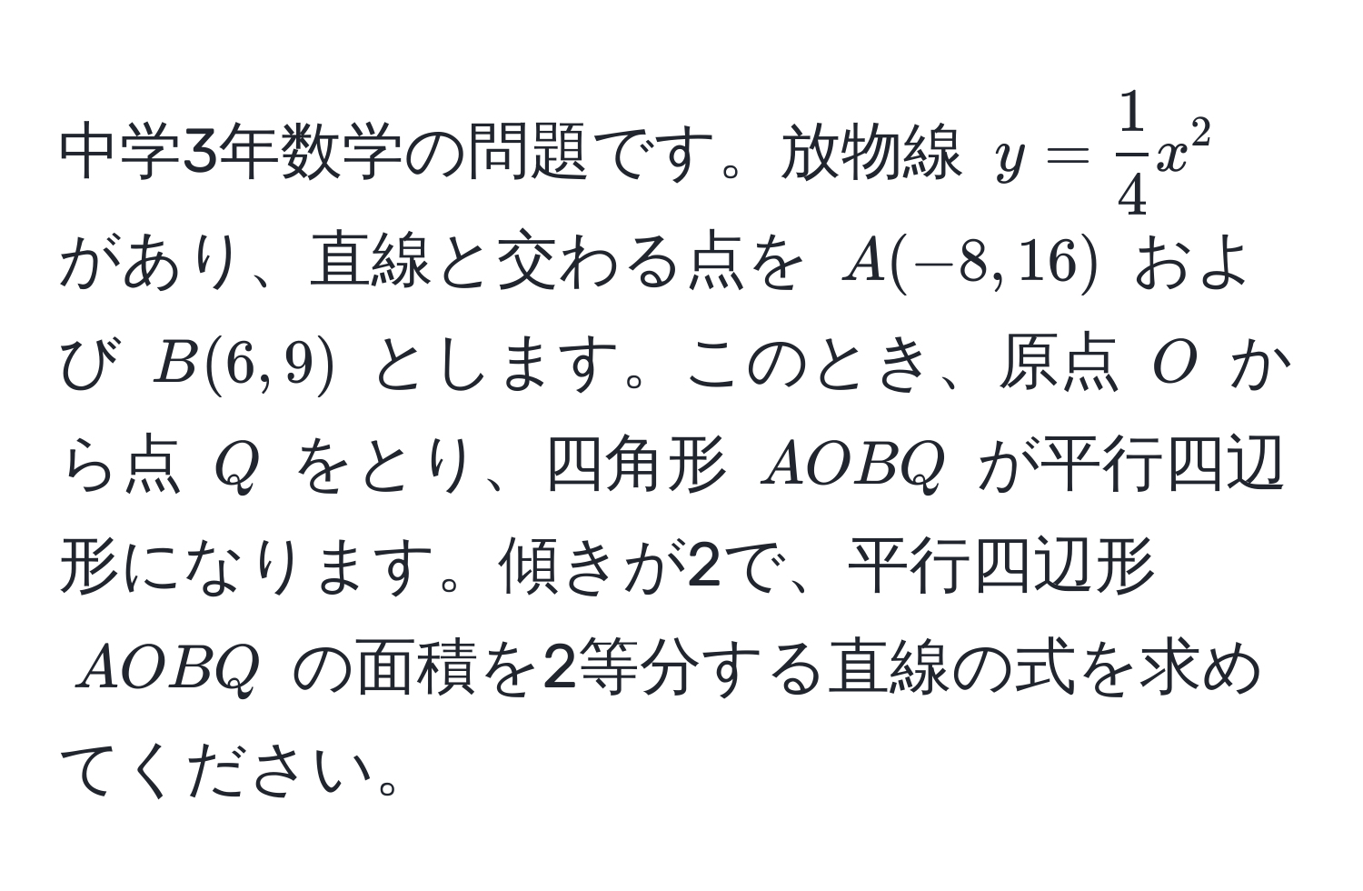 中学3年数学の問題です。放物線 $y =  1/4 x^2$ があり、直線と交わる点を $A(-8, 16)$ および $B(6, 9)$ とします。このとき、原点 $O$ から点 $Q$ をとり、四角形 $AOBQ$ が平行四辺形になります。傾きが2で、平行四辺形 $AOBQ$ の面積を2等分する直線の式を求めてください。