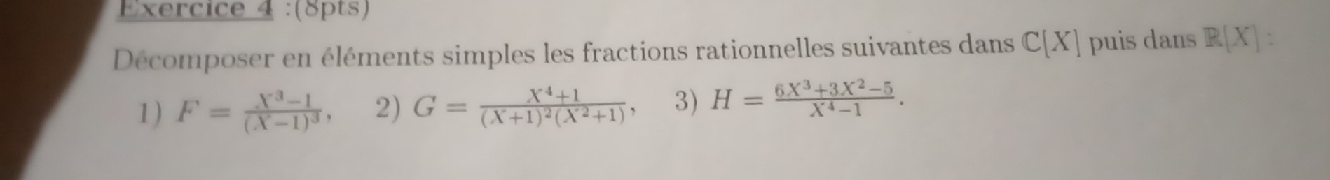 Décomposer en éléments simples les fractions rationnelles suivantes dans C[X] puis dans R[X] ` 
1) F=frac X^3-1(X-1)^3, 2) G=frac X^4+1(X+1)^2(X^2+1) , 3) H= (6X^3+3X^2-5)/X^4-1 .