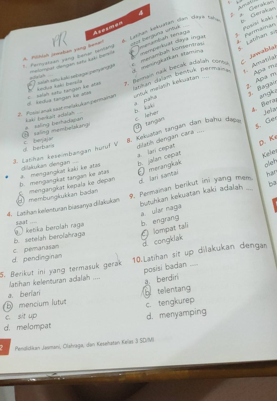 Amatil
4
2. a. Gerakan
3. Posisi kak
Asesmen
. Permainan
A. Pilihlah jawaban yang benar 6. Latihan kekuatan dan daya taha b. Gerakan
otot berguna untuk ...
. Latihan si
. memperkuat daya inga
. menambah konsentras
melompat dengan satu kaki bersila  menambah tenaga
1. Pernyataan yang benar tentang
d. meningkatkan stamina
Apa ma
latihan dalam bentuk permainar  Amatilal
c. salah satu tangan ke atas 7. Bermain naik becak adalah conto C. Jawablal
salah satu kaki sebagai penyangga
adalah …
2. Apa m
kedua kaki bersila
3. Bagair
angka
2. Posisi anak saat melakukan permainar untuk melatih kekuatan ...
d. kedua tangan ke atas
a. paha
b. kaki
4. Bera
kaki berkait adalah ....
d tangan c. leher
5. Ger
a. saling berhadapan
dilatih dengan cara .... Jela
b saling membelakangi
c. berjajar
D. Ke
3. Latihan keseimbangan huruf V 8. Kekuatan tangan dan bahu dapat
d. berbaris
a. lari cepat
dilakukan dengan ....
b. jalan cepat
Keler
merangkak
a. mengangkat kaki ke atas
oleh
b. mengangkat tangan ke atas
c. mengangkat kepala ke depan d. lari santai
butuhkan kekuatan kaki adalah .... ba
4. Latihan kelenturan biasanya dilakukan 9. Permainan berikut ini yang mem har
d. membungkukkan badan
a. ular naga
saat ....
b. engrang
. ketika berolah raga
b. setelah berolahraga
c.) lompat tali
d. congklak
c. pemanasan
d. pendinginan
5. Berikut ini yang termasuk gerak 10.Latihan sit up dilakukan dengan
posisi badan ....
a. berdiri
latihan kelenturan adalah ....
a. berlari
b mencium lutut b. telentang
c. tengkurep
c. sit up
d. menyamping
d. melompat
Pendidikan Jasmani, Olahraga, dan Kesehatan Kelas 3 SD/MI