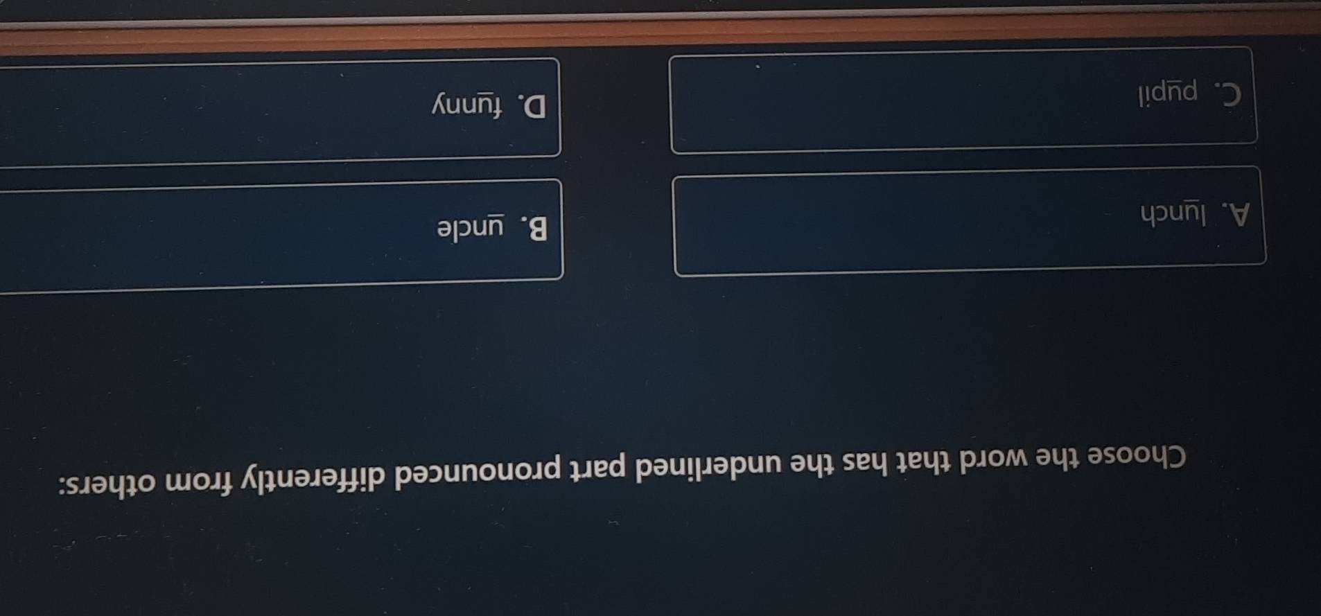 Choose the word that has the underlined part pronounced differently from others:
A. lunch B. uncle
C. pupil
D. funny