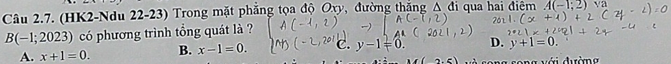 (HK2-Ndu 22-23) Trong mặt phẳng tọa độ Oxy, đường thắng △ di qua hai điệm A(-1;2) sqrt(a)
B(-1;2023) có phương trình tổng quát là ?
B. x-1=0. C. y-1=0
D.
A. x+1=0. y+1=0. 
(2.5) và song song với dường