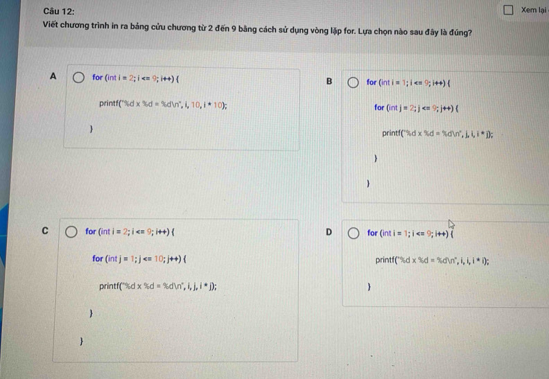 Xem lại
Viết chương trình in ra bảng cửu chương từ 2 đến 9 bằng cách sử dụng vòng lặp for. Lựa chọn nào sau đây là đúng?
A for (inti=2;i  for (inti=1;i
B
printf(*% dx% d=% dln^n,i,10,i*10); for (intj=2;j

printf (^circ id=% dln^x,j,,j,i,i,i^*j);


C for (inti=2; i  D for (inti=1;i  
for (intj=1; j 
printf(^circ % d* % d=% dln°,i,i,i,i*i);
printf(^circ % d* % d=% dln°,i,j,i*j); 

