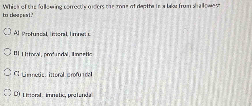 Which of the following correctly orders the zone of depths in a lake from shallowest
to deepest?
A) Profundal, littoral, limnetic
B) Littoral, profundal, limnetic
C) Limnetic, littoral, profundal
D) Littoral, limnetic, profundal