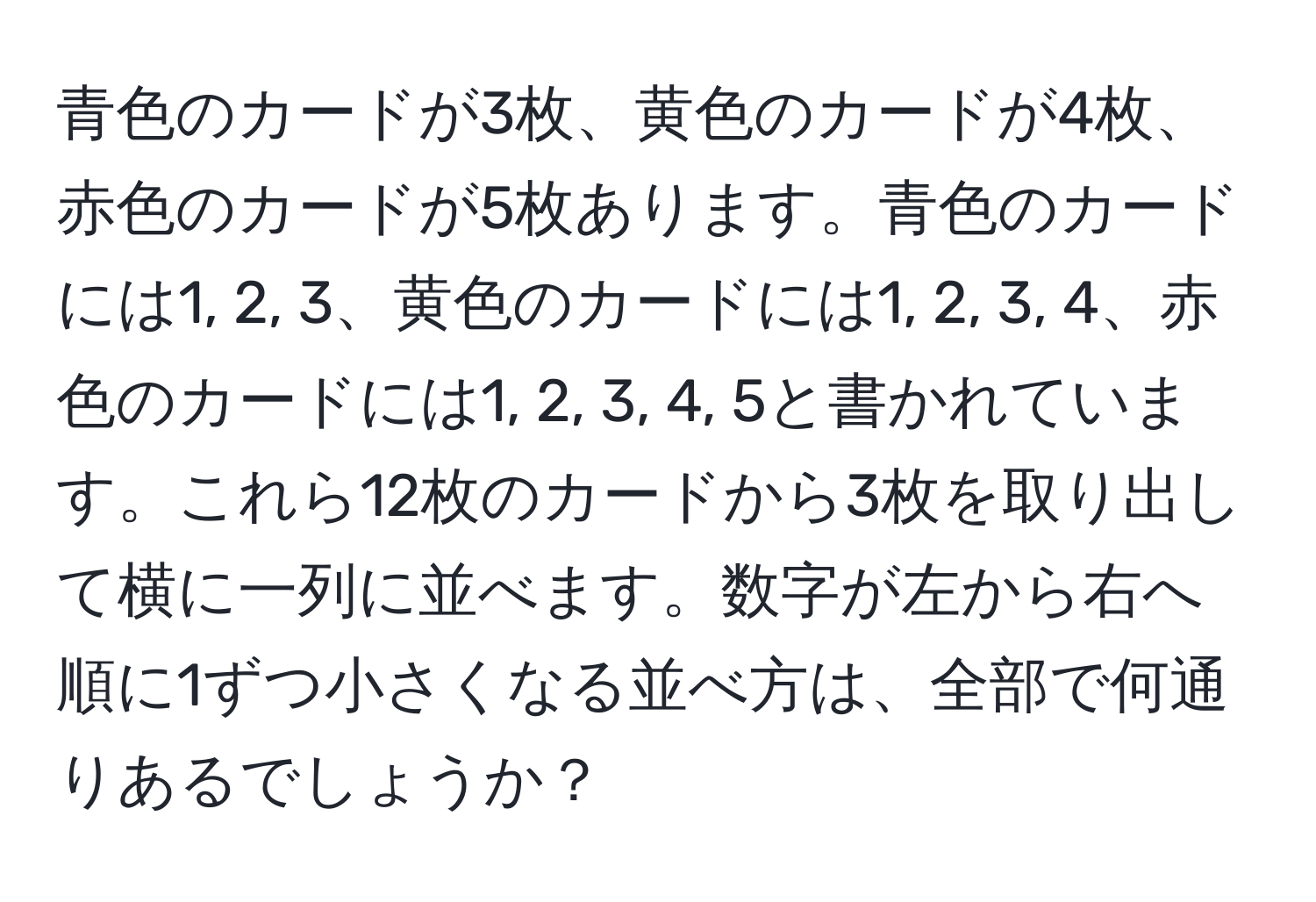 青色のカードが3枚、黄色のカードが4枚、赤色のカードが5枚あります。青色のカードには1, 2, 3、黄色のカードには1, 2, 3, 4、赤色のカードには1, 2, 3, 4, 5と書かれています。これら12枚のカードから3枚を取り出して横に一列に並べます。数字が左から右へ順に1ずつ小さくなる並べ方は、全部で何通りあるでしょうか？