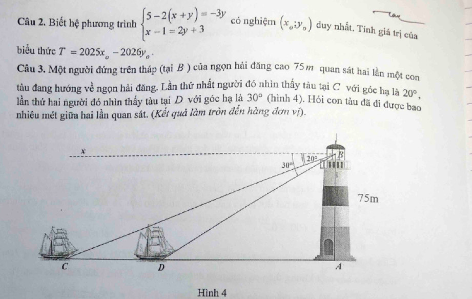 Biết hệ phương trình beginarrayl 5-2(x+y)=-3y x-1=2y+3endarray. có nghiệm (x_o;y_o) duy nhất. Tính giá trị của
biểu thức T=2025x_o-2026y_o.
Câu 3. Một người đứng trên tháp (tại B ) của ngọn hải đăng cao 75m quan sát hai lần một con
tàu đang hướng về ngọn hải đăng. Lần thứ nhất người đó nhìn thấy tàu tại C với góc hạ là 20°,
lần thứ hai người đó nhìn thấy tàu tại D với góc hạ là 30° (hình 4). Hỏi con tàu đã đi được bao
nhiêu mét giữa hai lần quan sát. (Kết quả làm tròn đến hàng đơn vị).
Hình 4