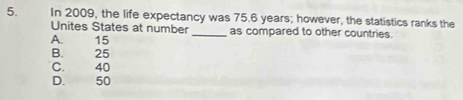 In 2009, the life expectancy was 75.6 years; however, the statistics ranks the
Unites States at number _as compared to other countries.
A. 15
B. 25
C. 40
D. 50