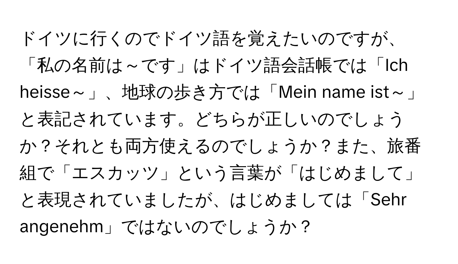 ドイツに行くのでドイツ語を覚えたいのですが、「私の名前は～です」はドイツ語会話帳では「Ich heisse～」、地球の歩き方では「Mein name ist～」と表記されています。どちらが正しいのでしょうか？それとも両方使えるのでしょうか？また、旅番組で「エスカッツ」という言葉が「はじめまして」と表現されていましたが、はじめましては「Sehr angenehm」ではないのでしょうか？