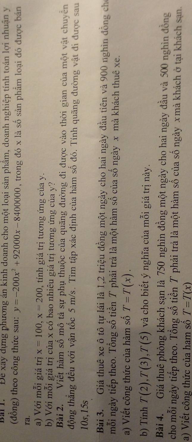 Bải I. Để xây dựng phương án kinh doanh cho một loại sản phẩm, doanh nghiệp tính toán lợi nhuận y
(đồng) theo công thức sau: y=-200x^2+92000x-8400000 , trong đó x là số sản phẩm loại đó được bán 
ra. 
a) Với mỗi giá trị x=100, x=200 , tính giá trị tương ứng của y. 
b) Với mỗi giá trị của x có bao nhiêu giá trị tương ứng của y? 
Bài 2. Viết hàm số mô tả sự phụ thuộc của quãng đường đi được vào thời gian của một vật chuyển 
động thắng đều với vận tốc 5 m/s. Tìm tập xác định của hàm số đó. Tính quãng đường vật đi được sau
10s,15s 
Bài 3. Giá thuê xe ô tô tự lái là 1, 2 triệu đồng một ngày cho hai ngày đầu tiên và 900 nghìn đồng cho 
mỗi ngày tiếp theo. Tổng số tiền T phải trả là một hàm số của số ngày x mà khách thuê xe. 
a) Viết công thức của hàm số T=T(x). 
b) Tính T(2), T(3), T(5) và cho biết ý nghĩa của mỗi giá trị này. 
Bài 4. Giá thuê phòng khách sạn là 750 nghìn đồng một ngày cho hai ngày đầu và 500 nghìn đồng 
cho mỗi ngày tiếp theo. Tổng số tiền T phải trả là một hàm số của số ngày xmà khách ở tại khách sạn. 
a) Viết công thức của ham số T=T(x)