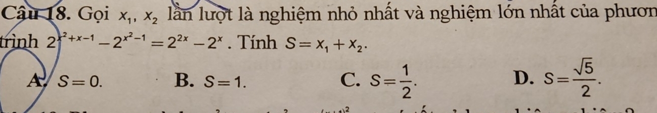 Cậu 18. Gọi X_1, X_2 lần lượt là nghiệm nhỏ nhất và nghiệm lớn nhất của phươn
trình 2^(x^2)+x-1-2^(x^2)-1=2^(2x)-2^x. Tính S=x_1+x_2.
A S=0.
B. S=1. C. S= 1/2 . S= sqrt(5)/2 . 
D.