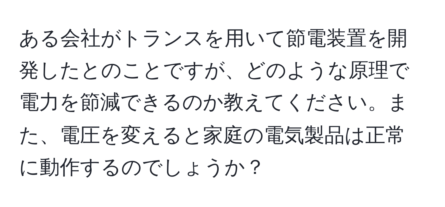 ある会社がトランスを用いて節電装置を開発したとのことですが、どのような原理で電力を節減できるのか教えてください。また、電圧を変えると家庭の電気製品は正常に動作するのでしょうか？