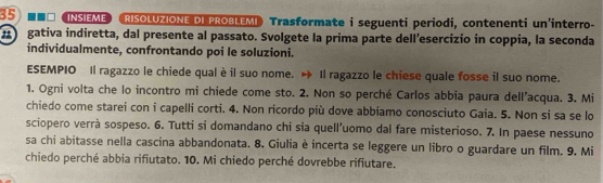 35 === Insieme RISOLUZIONE DI PROBLEMI Trasformate i seguenti periodi, contenenti un'interro- 
a gativa indiretta, dal presente al passato. Svolgete la prima parte dell'esercizio in coppia, la seconda 
individualmente, confrontando poi le soluzioni. 
ESEMPIO Il ragazzo le chiede qual è il suo nome. Il ragazzo le chiese quale fosse il suo nome. 
1. Ogni volta che lo incontro mi chiede come sto. 2. Non so perché Carlos abbia paura dell’acqua. 3. Mi 
chiedo come starei con i capelli corti. 4. Non ricordo più dove abbiamo conosciuto Gaia. 5. Non si sa se lo 
sciopero verrà sospeso. 6. Tutti si domandano chi sia quell'uomo dal fare misterioso. 7. In paese nessuno 
sa chi abitasse nella cascina abbandonata. 8. Giulia è incerta se leggere un libro o guardare un film. 9. Mi 
chiedo perché abbia rifiutato. 10. Mi chiedo perché dovrebbe rifiutare.