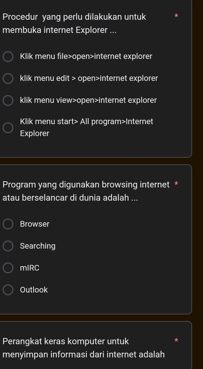 Procedur yang perlu dilakukan untuk
membuka internet Explorer ...
Klik menu file>open>internet explorer
klik menu edit > open>internet explorer
klik menu view>open>internet explorer
Klik menu start> All program>Internet
Explorer
Program yang digunakan browsing internet *
atau berselancar di dunia adalah ...
Browser
Searching
mIRC
Outlook
Perangkat keras komputer untuk
*
menyimpan informasi dari internet adalah