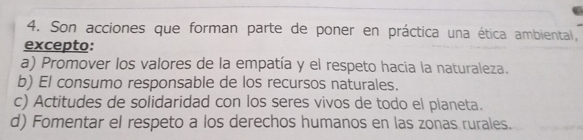 Son acciones que forman parte de poner en práctica una ética ambiental,
excepto:
a) Promover los valores de la empatía y el respeto hacia la naturaleza.
b) El consumo responsable de los recursos naturales.
c) Actitudes de solidaridad con los seres vivos de todo el planeta.
d) Fomentar el respeto a los derechos humanos en las zonas rurales.