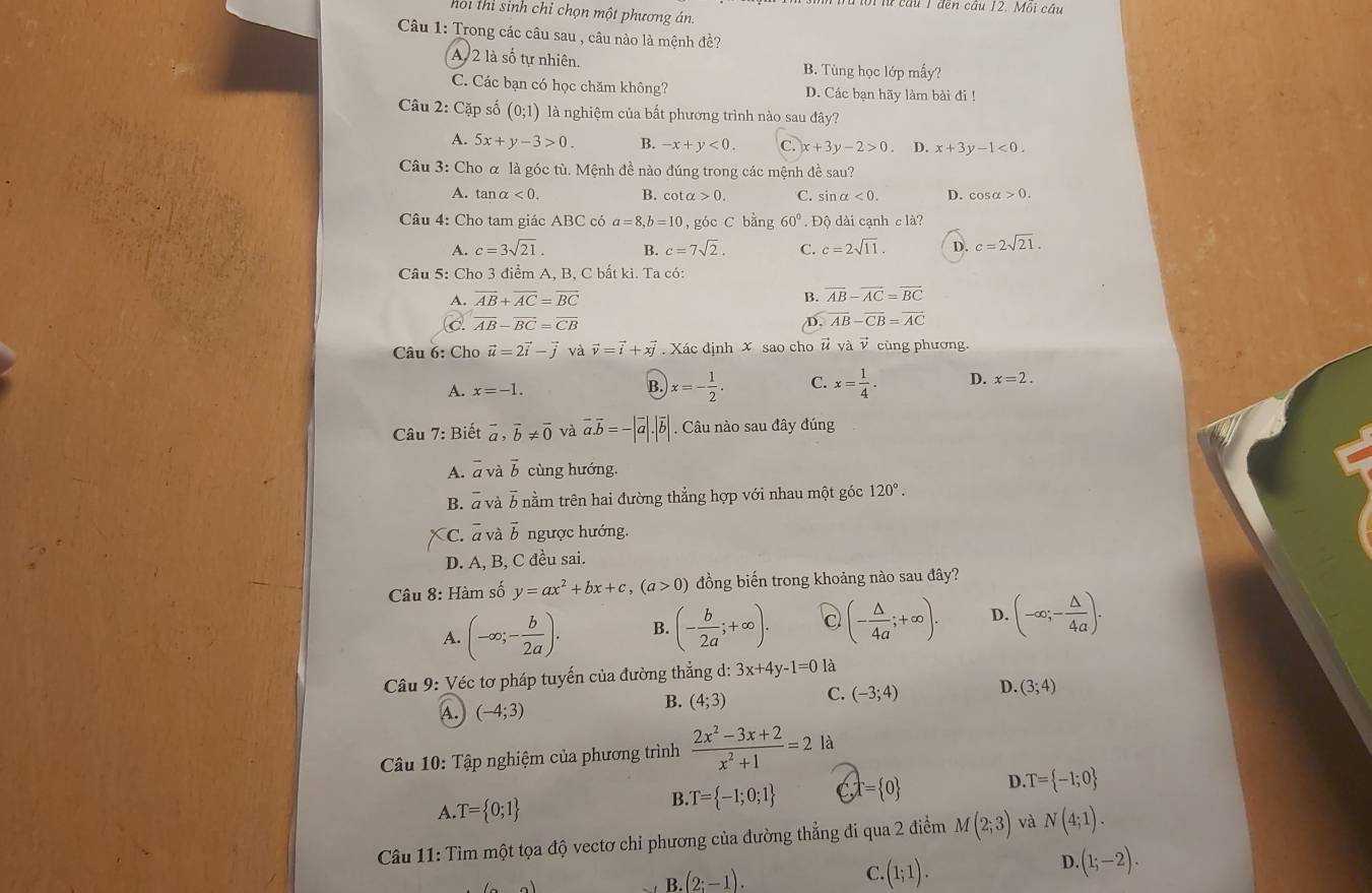 lừ cừủ 1 đen cầu 12. Môi cầu
hoi thi sinh chỉ chọn một phương án.
Câu 1: Trong các câu sau , câu nào là mệnh đề?
A 2 là số tự nhiên. B. Tùng học lớp mấy?
C. Các bạn có học chăm không? D. Các bạn hãy làm bài đi !
Câu 2: Cặp số (0;1) là nghiệm của bất phương trình nào sau đây?
A. 5x+y-3>0. B. -x+y<0. C. x+3y-2>0. D. x+3y-1<0.
Câu 3: Cho α là góc tù. Mệnh đề nào đúng trong các mệnh đề sau?
A. ta nalpha <0. B. cotα 0. C. sin x<0. D. cos alpha >0.
Câu 4: Cho tam giác ABC có a=8,b=10 , góc C bằng 60°. Độ  dài cạnh clà?
A. c=3sqrt(21). B. c=7sqrt(2). C. c=2sqrt(11). D. c=2sqrt(21).
Câu 5: Cho 3 điểm A, B, C bất kì. Ta có:
A. overline AB+overline AC=overline BC B. overline AB-overline AC=overline BC
C. overline AB-overline BC=overline CB D. overline AB-overline CB=overline AC
Câu 6: Cho vector u=2vector i-vector j và vector v=vector i+xvector j Xác định x sao cho # và v cùng phương.
A. x=-1.
B. x=- 1/2 . C. x= 1/4 . D. x=2.
Câu 7: Biết vector a,vector b!= vector 0 và vector a.vector b=-|vector a|.|vector b|. Câu nào sau đây đúng
A. overline a và vector b cùng hướng.
B. overline a và overline b nằm trên hai đường thẳng hợp với nhau một góc 120°.
C. overline a và vector b ngược hướng.
D. A, B, C đều sai.
Câu 8: Hàm số y=ax^2+bx+c,(a>0) đồng biến trong khoảng nào sau đây?
A. (-∈fty ;- b/2a ). B. (- b/2a ;+∈fty ). (- △ /4a ;+∈fty ). D. (-∈fty ;- △ /4a ).
Câu 9: Véc tơ pháp tuyến của đường thẳng d: l:3x+4y-1=0 là
A. (-4;3)
B. (4;3) C. (-3;4) D. (3;4)
Câu 10: Tập nghiệm của phương trình  (2x^2-3x+2)/x^2+1 =2la
A. T= 0;1
B. T= -1;0;1 a ,T= 0 D T= -1;0
Câu 11: Tìm một tọa độ vectơ chỉ phương của đường thẳng đi qua 2 điểm M(2;3) và N(4;1).
D. (1;-2).
B (2;-1).
C.(1;1).