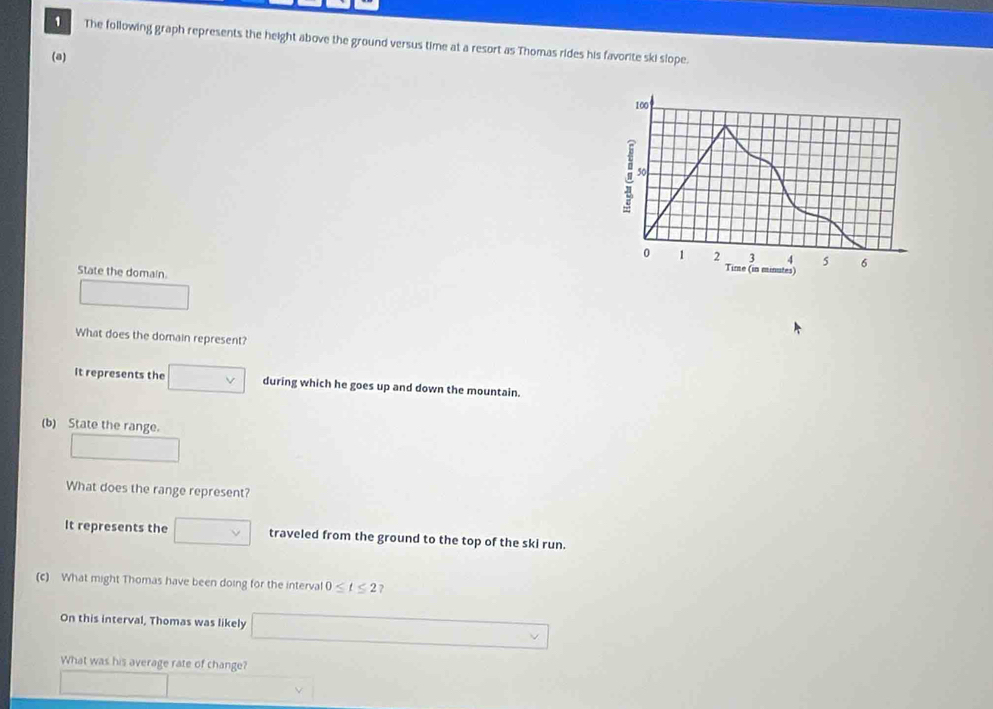 The following graph represents the height above the ground versus time at a resort as Thomas rides his favorite ski slope. 
(a)
100
50
0 1 2 3 4 5 6
State the domain. 
Time (in minutes) 
What does the domain represent? 
It represents the during which he goes up and down the mountain. 
(b) State the range. 
What does the range represent? 
It represents the traveled from the ground to the top of the ski run. 
(c) What might Thomas have been doing for the interva 0≤ t≤ 2 ? 
On this interval, Thomas was likely 
What was his average rate of change?