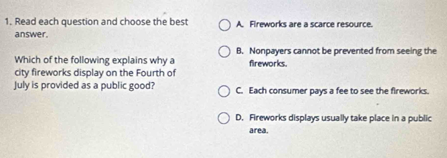 Read each question and choose the best A. Fireworks are a scarce resource.
answer.
B. Nonpayers cannot be prevented from seeing the
Which of the following explains why a fireworks.
city fireworks display on the Fourth of
July is provided as a public good? C. Each consumer pays a fee to see the fireworks.
D. Fireworks displays usually take place in a public
area.