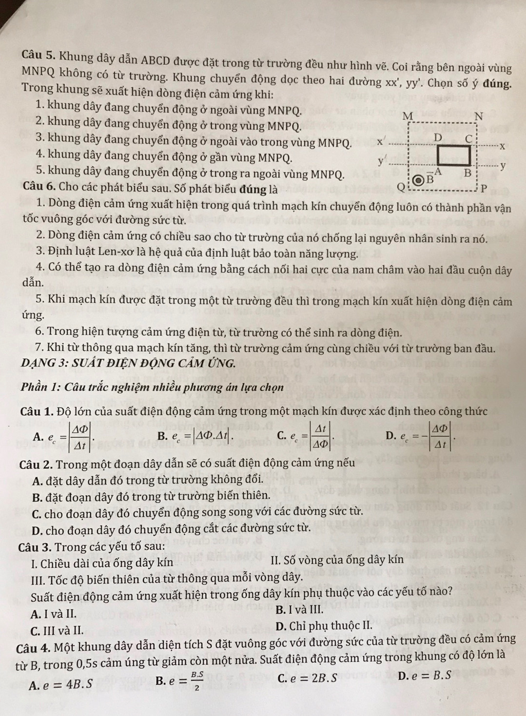 Khung dây dẫn ABCD được đặt trong từ trường đều như hình vẽ. Coi rằng bên ngoài vùng
MNPQ không có từ trường. Khung chuyển động dọc theo hai đường xx',yy' '. Chọn số ý đúng.
Trong khung sẽ xuất hiện dòng điện cảm ứng khi:
1. khung dây đang chuyển động ở ngoài vùng MNPQ. 
2. khung dây đang chuyển động ở trong vùng MNPQ.
3. khung dây đang chuyển động ở ngoài vào trong vùng MNPQ. 
4. khung dây đang chuyển động ở gần vùng MNPQ. 
5. khung dây đang chuyển động ở trong ra ngoài vùng MNPQ.
Câu 6. Cho các phát biểu sau. Số phát biểu đúng là 
1. Dòng điện cảm ứng xuất hiện trong quá trình mạch kín chuyển động luôn có thành phần vận
tốc vuông góc với đường sức từ.
2. Dòng điện cảm ứng có chiều sao cho từ trường của nó chống lại nguyên nhân sinh ra nó.
3. Định luật Len-xơ là hệ quả của định luật bảo toàn năng lượng.
4. Có thể tạo ra dòng điện cảm ứng bằng cách nối hai cực của nam châm vào hai đầu cuộn dây
dẫn.
5. Khi mạch kín được đặt trong một từ trường đều thì trong mạch kín xuất hiện dòng điện cảm
úng.
6. Trong hiện tượng cảm ứng điện từ, từ trường có thể sinh ra dòng điện.
7. Khi từ thông qua mạch kín tăng, thì từ trường cảm ứng cùng chiều với từ trường ban đầu.
DẠNG 3: SUÁT ĐIỆN độNG CảM ỨNG.
Phần 1: Câu trắc nghiệm nhiều phương án lựa chọn
Câu 1. Độ lớn của suất điện động cảm ứng trong một mạch kín được xác định theo công thức
A. e_c=| Delta Phi /Delta t |. e_c=| △ t/△ Phi  |. D. ell _c=-| Delta Phi /Delta t |.
B. e_c=|△ Phi .△ t|. C.
Câu 2. Trong một đoạn dây dẫn sẽ có suất điện động cảm ứng nếu
A. đặt dây dẫn đó trong từ trường không đổi.
B. đặt đoạn dây đó trong từ trường biến thiên.
C. cho đoạn dây đó chuyển động song song với các đường sức từ.
D. cho đoạn dây đó chuyển động cắt các đường sức từ.
Câu 3. Trong các yếu tố sau:
I. Chiều dài của ống dây kín II. Số vòng của ống dây kín
III. Tốc độ biến thiên của từ thông qua mỗi vòng dây.
Suất điện động cảm ứng xuất hiện trong ống dây kín phụ thuộc vào các yếu tố nào?
A. I và II. B. I và III.
C. III và II. D. Chỉ phụ thuộc II.
Câu 4. Một khung dây dẫn diện tích S đặt vuông góc với đường sức của từ trường đều có cảm ứng
từ B, trong 0,5s cảm úng từ giảm còn một nửa. Suất điện động cảm ứng trong khung có độ lớn là
C.
A. e=4B.S e= (B.S)/2  e=2B.S D. e=B.S
B.