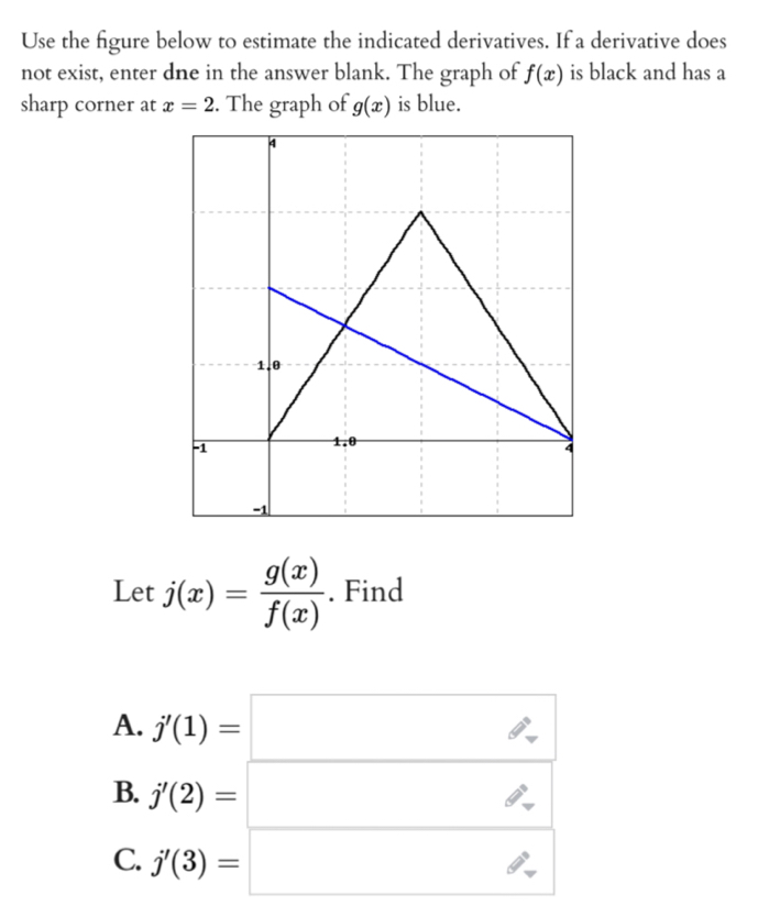 Use the figure below to estimate the indicated derivatives. If a derivative does 
not exist, enter dne in the answer blank. The graph of f(x) is black and has a 
sharp corner at x=2. The graph of g(x) is blue. 
Let j(x)= g(x)/f(x) . Find 
A. j'(1)=□
B. j'(2)=□
C. j'(3)=□