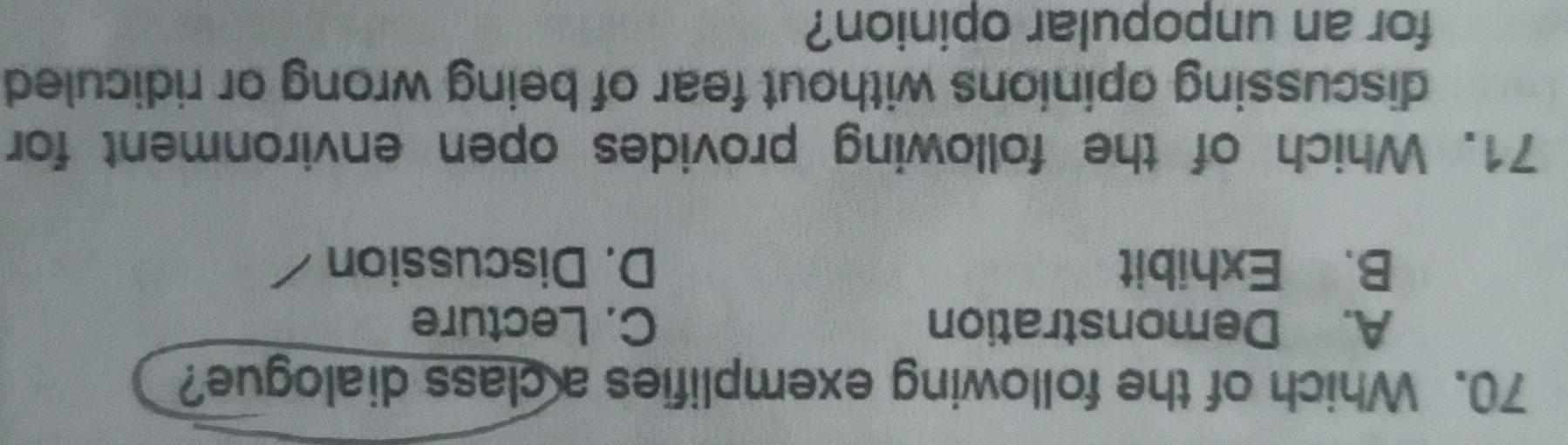 Which of the following exemplifies a class dialogue?
A. Demonstration C. Lecture
B. Exhibit D. Discussion
71. Which of the following provides open environment for
discussing opinions without fear of being wrong or ridiculed
for an unpopular opinion?
