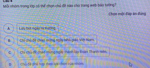 Mỗi nhóm trong lớp có thể chọn chủ đề nào cho trang web báo tường?
Chọn một đáp án đúng
A Lưu bút ngày ra trường.
B Chỉ chủ đề chào mừng ngày Nhà giáo Việt Nam.
C Chỉ chủ đề chào mừng ngày thành lập Đoàn Thanh niên.
D Chủ đề phù hợp theo lựa chọn của nhóm.