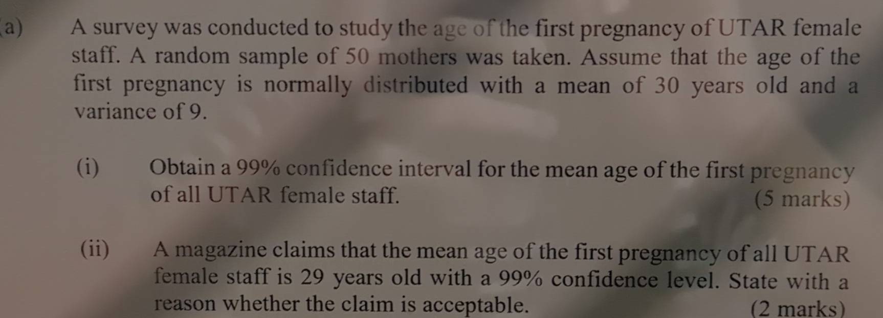 A survey was conducted to study the age of the first pregnancy of UTAR female 
staff. A random sample of 50 mothers was taken. Assume that the age of the 
first pregnancy is normally distributed with a mean of 30 years old and a 
variance of 9. 
(i) Obtain a 99% confidence interval for the mean age of the first pregnancy 
of all UTAR female staff. (5 marks) 
(ii) A magazine claims that the mean age of the first pregnancy of all UTAR 
female staff is 29 years old with a 99% confidence level. State with a 
reason whether the claim is acceptable. (2 marks)