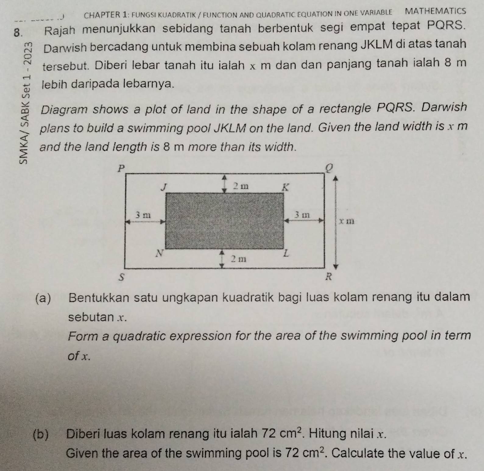 CHAPTER 1: FUNGSI KUADRATIK / FUNCTION AND QUADRATIC EQUATION IN ONE VARIABLE MATHEMATICS 
8._ Rajah menunjukkan sebidang tanah berbentuk segi empat tepat PQRS. 
Darwish bercadang untuk membina sebuah kolam renang JKLM di atas tanah 
tersebut. Diberi lebar tanah itu ialah x m dan dan panjang tanah ialah 8 m
lebih daripada lebarnya. 
Diagram shows a plot of land in the shape of a rectangle PQRS. Darwish 
plans to build a swimming pool JKLM on the land. Given the land width is x m
and the land length is 8 m more than its width. 
(a) Bentukkan satu ungkapan kuadratik bagi luas kolam renang itu dalam 
sebutan x. 
Form a quadratic expression for the area of the swimming pool in term 
of x. 
(b) Diberi luas kolam renang itu ialah 72cm^2. Hitung nilai x. 
Given the area of the swimming pool is 72cm^2. Calculate the value of x.