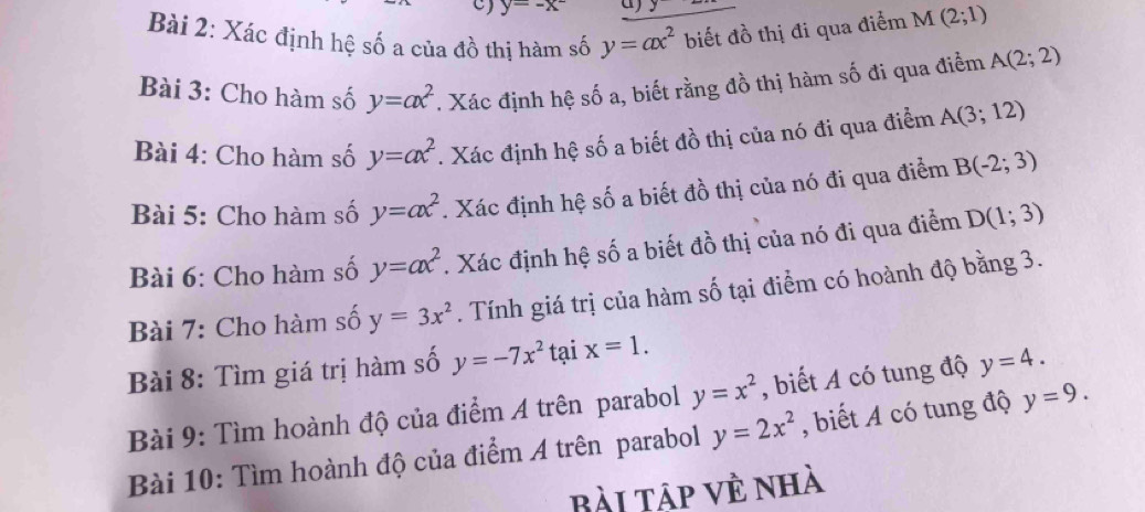 y=-x^- a) y
Bài 2: Xác định hệ số a của đồ thị hàm số y=ax^2 biết đồ thị đi qua điểm M(2;1)
Bài 3: Cho hàm số y=ax^2. Xác định hệ số a, biết rằng đồ thị hàm số đi qua điểm A(2;2)
Bài 4: Cho hàm số y=ax^2. Xác định hệ số a biết đồ thị của nó đi qua điểm A(3;12)
Bài 5: Cho hàm số y=ax^2. Xác định hệ số a biết đồ thị của nó đi qua điểm B(-2;3)
Bài 6: Cho hàm số y=ax^2. Xác định hệ số a biết đồ thị của nó đi qua điểm D(1;3)
Bài 7: Cho hàm số y=3x^2. Tính giá trị của hàm số tại điểm có hoành độ bằng 3. 
Bài 8: Tìm giá trị hàm số y=-7x^2 tại x=1. 
Bài 9: Tìm hoành độ của điểm A trên parabol y=x^2 , biết A có tung độ y=4. 
Bài 10: Tìm hoành độ của điểm A trên parabol y=2x^2 , biết A có tung độ y=9. 
Bài Tập về nhà